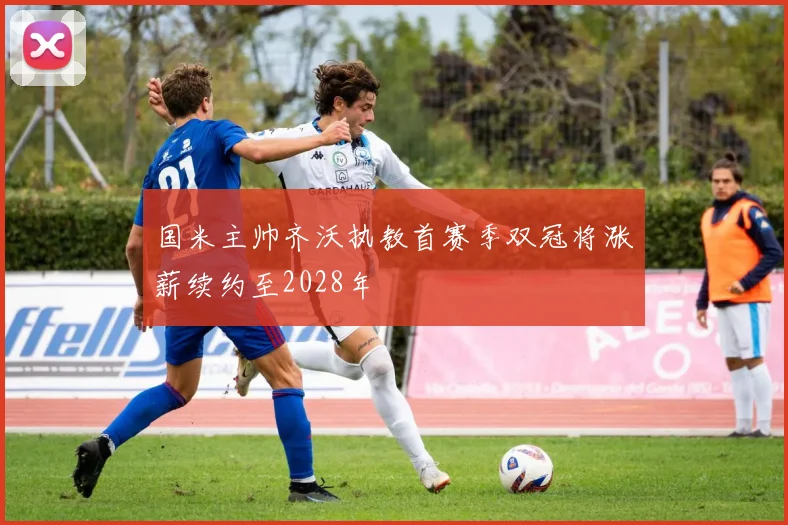 国米主帅齐沃执教首赛季双冠将涨薪续约至2028年