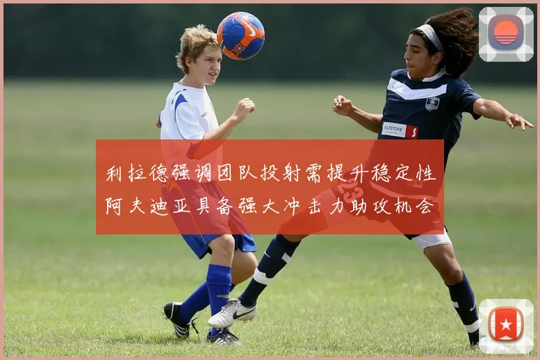 利拉德强调团队投射需提升稳定性阿夫迪亚具备强大冲击力助攻机会