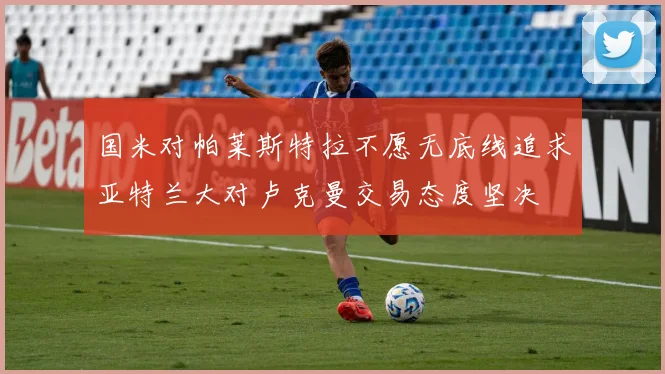 国米对帕莱斯特拉不愿无底线追求亚特兰大对卢克曼交易态度坚决