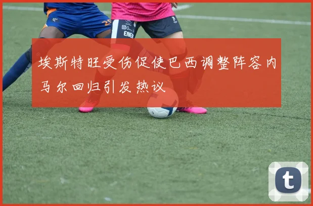 埃斯特旺受伤促使巴西调整阵容内马尔回归引发热议