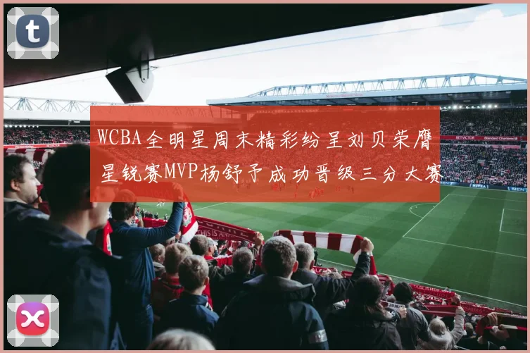 WCBA全明星周末精彩纷呈刘贝荣膺星锐赛MVP杨舒予成功晋级三分大赛决赛