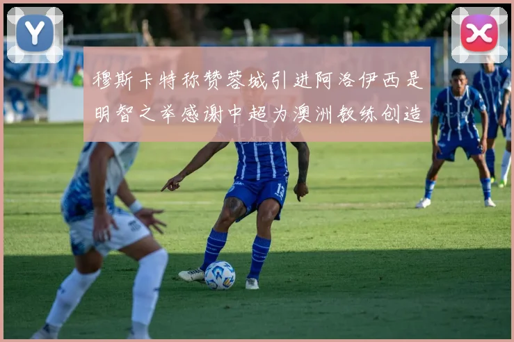 穆斯卡特称赞蓉城引进阿洛伊西是明智之举感谢中超为澳洲教练创造机会