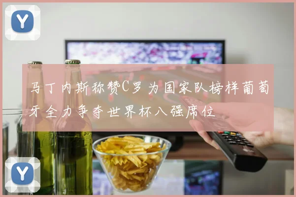 马丁内斯称赞C罗为国家队榜样葡萄牙全力争夺世界杯八强席位
