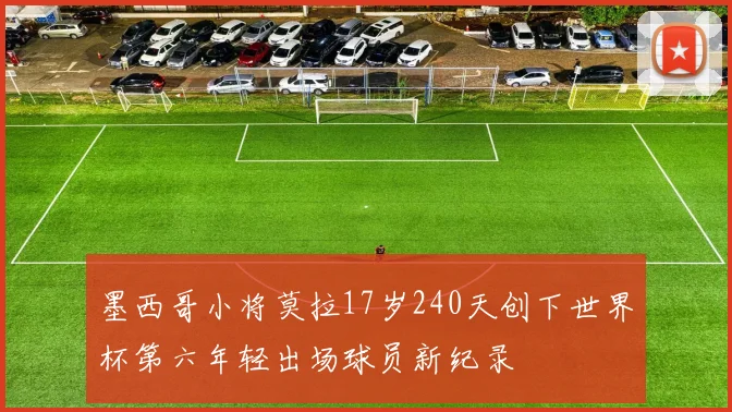 墨西哥小将莫拉17岁240天创下世界杯第六年轻出场球员新纪录