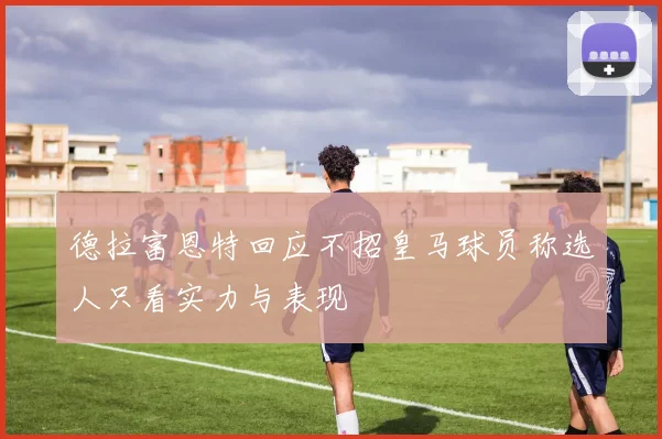 德拉富恩特回应不招皇马球员称选人只看实力与表现