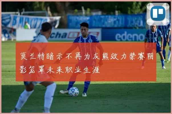 莫兰特暗示不再为灰熊效力禁赛阴影笼罩未来职业生涯