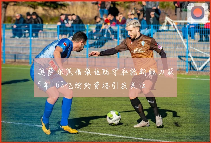奥萨尔凭借最佳防守和抢断能力获5年162亿续约资格引发关注
