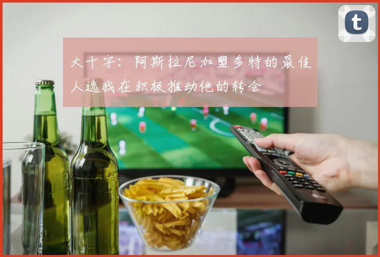 大十字：阿斯拉尼加盟多特的最佳人选我在积极推动他的转会