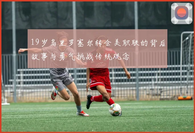 19岁乌里罗塞尔转会美职联的背后故事与勇气挑战传统观念