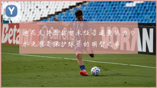 迪尼支持图赫尔未征召道曼认为冷水浇灌是保护球员的明智之举