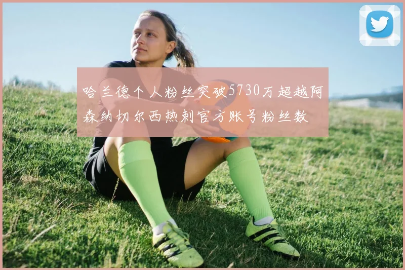哈兰德个人粉丝突破5730万超越阿森纳切尔西热刺官方账号粉丝数