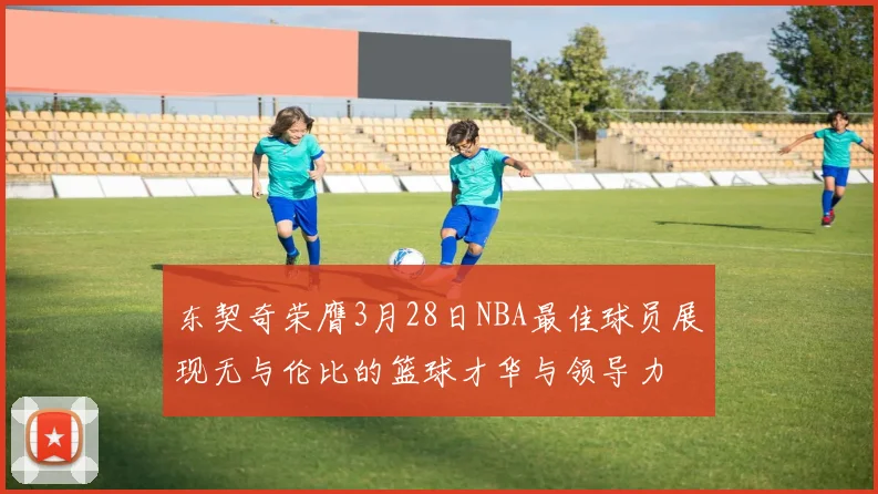 东契奇荣膺3月28日NBA最佳球员展现无与伦比的篮球才华与领导力