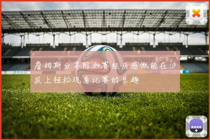 詹姆斯分享附加赛经历感慨能在沙发上轻松观看比赛的乐趣