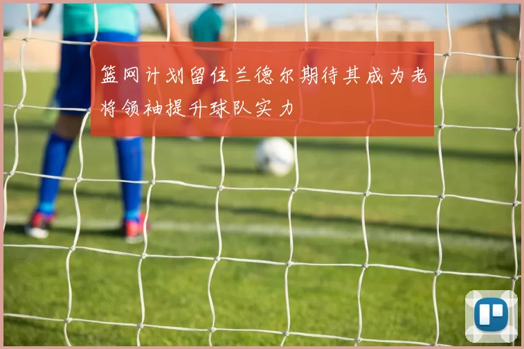 篮网计划留住兰德尔期待其成为老将领袖提升球队实力