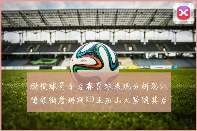 现役球员季后赛罚球表现分析恩比德领衔詹姆斯KD亚历山大紧随其后