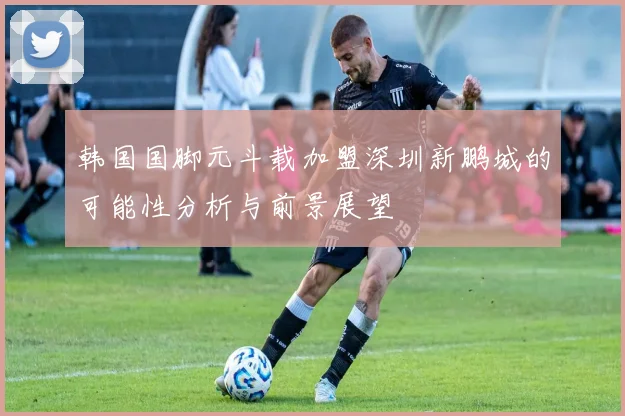 韩国国脚元斗载加盟深圳新鹏城的可能性分析与前景展望
