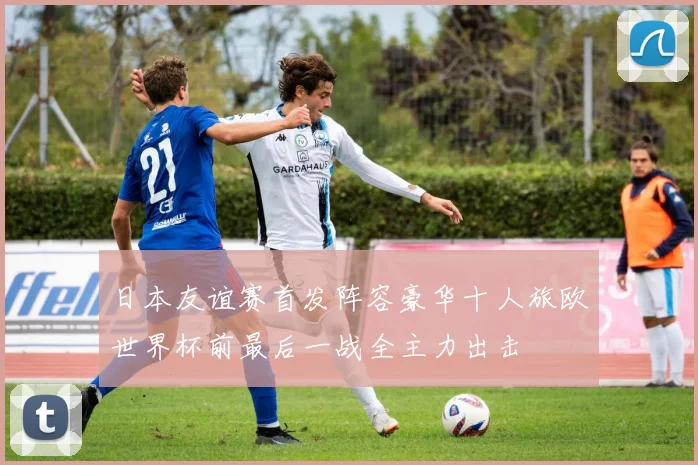 日本友谊赛首发阵容豪华十人旅欧世界杯前最后一战全主力出击