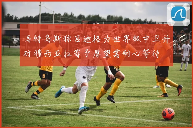 马特乌斯称吕迪格为世界级中卫并对穆西亚拉寄予厚望需耐心等待